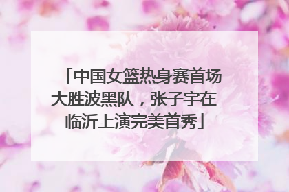 中国女篮热身赛首场大胜波黑队，张子宇在临沂上演完美首秀