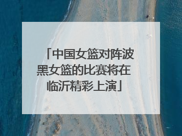 中国女篮对阵波黑女篮的比赛将在临沂精彩上演