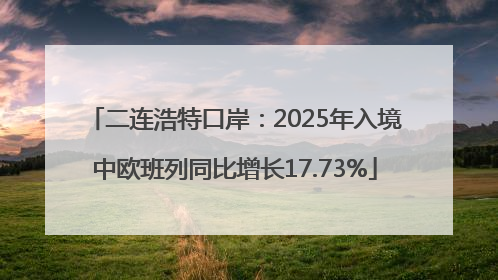 二连浩特口岸：2025年入境中欧班列同比增长17.73%