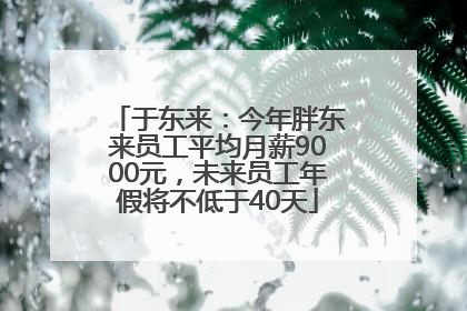 于东来：今年胖东来员工平均月薪9000元，未来员工年假将不低于40天
