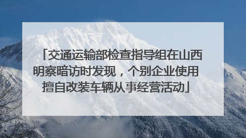 交通运输部检查指导组在山西明察暗访时发现，个别企业使用擅自改装车辆从事经营活动