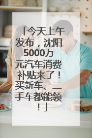 今天上午发布，沈阳5000万元汽车消费补贴来了！买新车、二手车都能领！