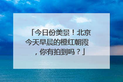 今日份美景！北京今天早晨的橙红朝霞，你有拍到吗？