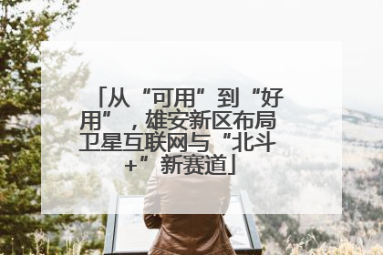 从“可用”到“好用”，雄安新区布局卫星互联网与“北斗+”新赛道