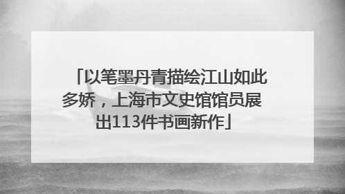 以笔墨丹青描绘江山如此多娇，上海市文史馆馆员展出113件书画新作