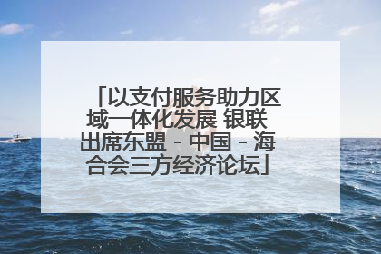 以支付服务助力区域一体化发展 银联出席东盟－中国－海合会三方经济论坛