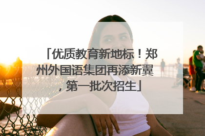 优质教育新地标！郑州外国语集团再添新翼，第一批次招生