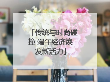 传统与时尚碰撞 端午经济焕发新活力