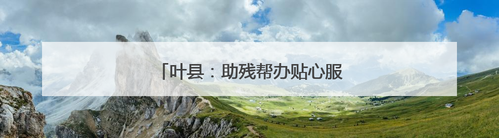 叶县：助残帮办贴心服务 温情传递社会大爱