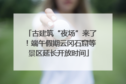 古建筑“夜场”来了！端午假期云冈石窟等景区延长开放时间