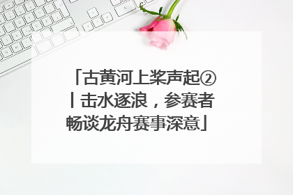 古黄河上桨声起②丨击水逐浪，参赛者畅谈龙舟赛事深意