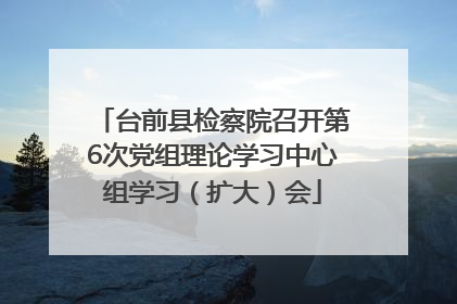 台前县检察院召开第6次党组理论学习中心组学习（扩大）会
