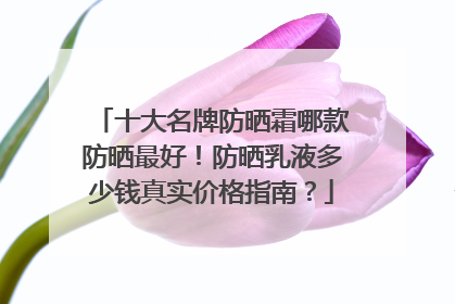 十大名牌防晒霜哪款防晒最好！防晒乳液多少钱真实价格指南？