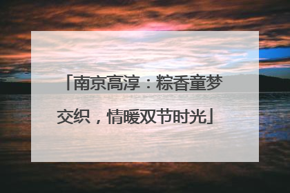 南京高淳：粽香童梦交织，情暖双节时光