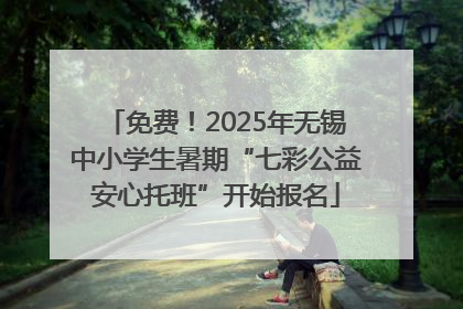 免费！2025年无锡中小学生暑期“七彩公益安心托班”开始报名