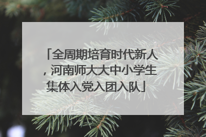 全周期培育时代新人，河南师大大中小学生集体入党入团入队
