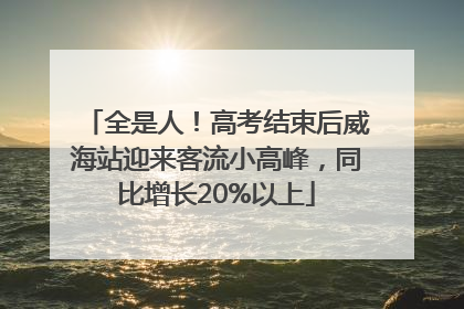 全是人！高考结束后威海站迎来客流小高峰，同比增长20%以上