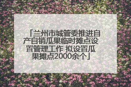 兰州市城管委推进自产自销瓜果临时摊点设置管理工作 拟设置瓜果摊点2000余个