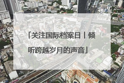 关注国际档案日丨倾听跨越岁月的声音
