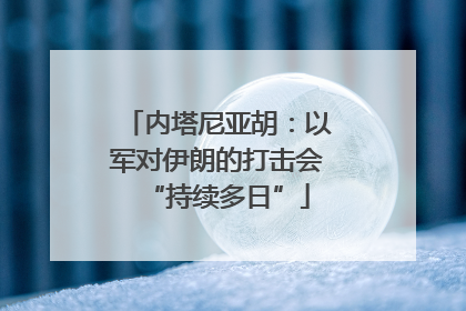 内塔尼亚胡：以军对伊朗的打击会“持续多日”