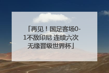 再见！国足客场0-1不敌印尼 连续六次无缘晋级世界杯