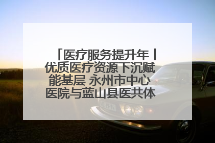 医疗服务提升年丨优质医疗资源下沉赋能基层 永州市中心医院与蓝山县医共体总院共筑健康屏障