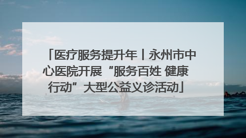 医疗服务提升年丨永州市中心医院开展“服务百姓 健康行动”大型公益义诊活动