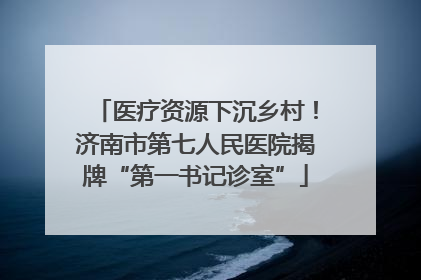 医疗资源下沉乡村！济南市第七人民医院揭牌“第一书记诊室”