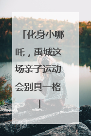 化身小哪吒，禹城这场亲子运动会别具一格