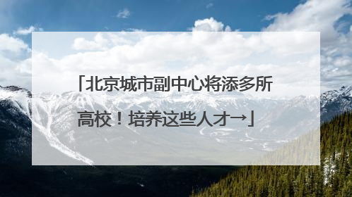 北京城市副中心将添多所高校！培养这些人才→