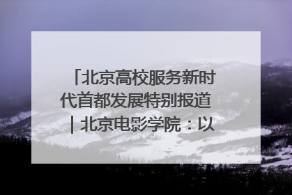 北京高校服务新时代首都发展特别报道｜北京电影学院：以光影为笔 绘就首都高质量发展新画卷