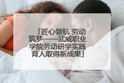 匠心领航 劳动筑梦——武威职业学院劳动研学实践育人取得新成果