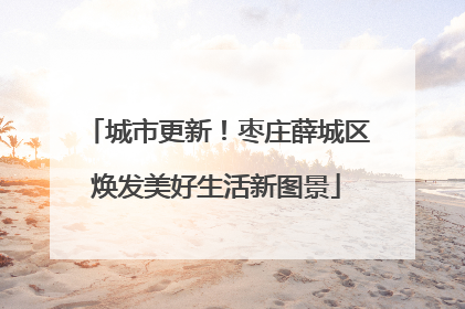 城市更新！枣庄薛城区焕发美好生活新图景
