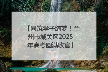 同筑学子绮梦！兰州市城关区2025年高考圆满收官