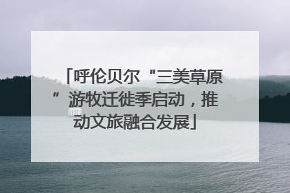呼伦贝尔“三美草原”游牧迁徙季启动，推动文旅融合发展