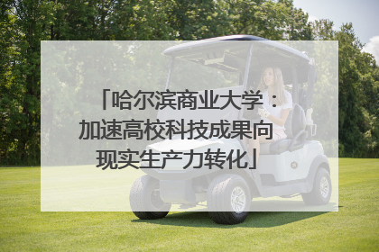 哈尔滨商业大学：加速高校科技成果向现实生产力转化