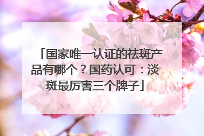 国家唯一认证的祛斑产品有哪个？国药认可：淡斑最厉害三个牌子