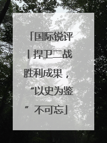 国际锐评丨捍卫二战胜利成果，“以史为鉴”不可忘