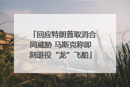 回应特朗普取消合同威胁 马斯克称即刻退役“龙”飞船