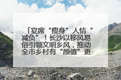 宴席“瘦身”人情“减负”！长沙以移风易俗引领文明乡风，推动全市乡村有“颜值”更显“气质”