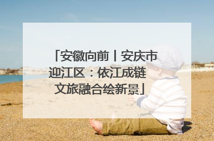 安徽向前丨安庆市迎江区：依江成链 文旅融合绘新景