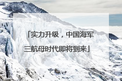 实力升级，中国海军三航母时代即将到来