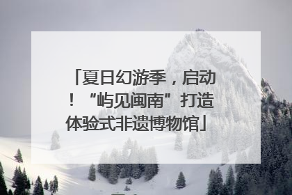 夏日幻游季，启动！“屿见闽南”打造体验式非遗博物馆