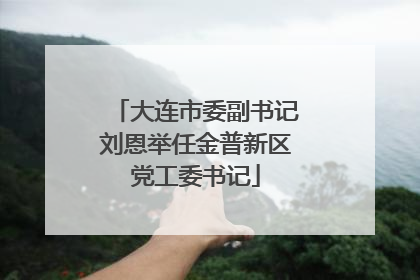 大连市委副书记刘恩举任金普新区党工委书记