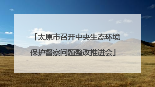 太原市召开中央生态环境保护督察问题整改推进会
