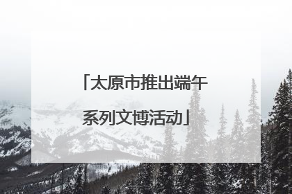 太原市推出端午系列文博活动
