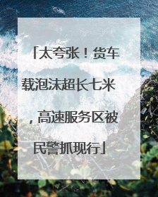 太夸张！货车载泡沫超长七米，高速服务区被民警抓现行