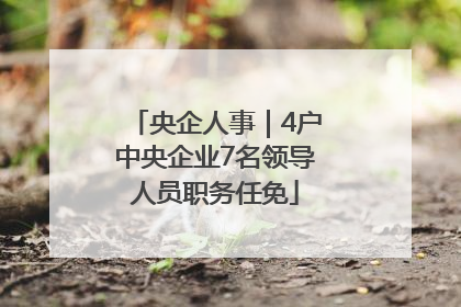 央企人事｜4户中央企业7名领导人员职务任免
