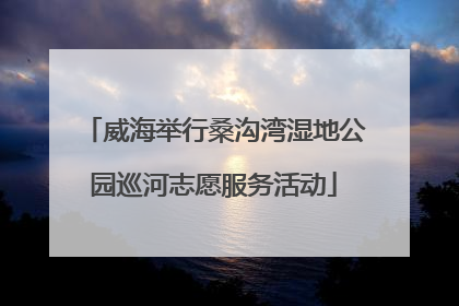 威海举行桑沟湾湿地公园巡河志愿服务活动