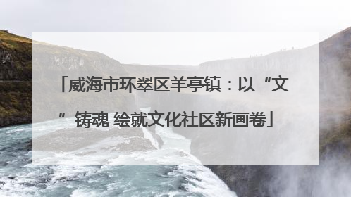 威海市环翠区羊亭镇：以“文”铸魂 绘就文化社区新画卷
